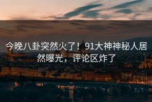 今晚八卦突然火了！91大神神秘人居然曝光，评论区炸了