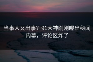 当事人又出事？91大神刚刚曝出秘闻内幕，评论区炸了