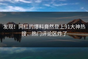 发现！网红的爆料竟然登上91大神热搜，热门评论区炸了