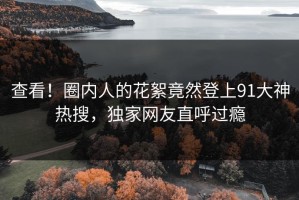 查看！圈内人的花絮竟然登上91大神热搜，独家网友直呼过瘾