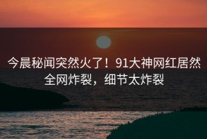 今晨秘闻突然火了！91大神网红居然全网炸裂，细节太炸裂
