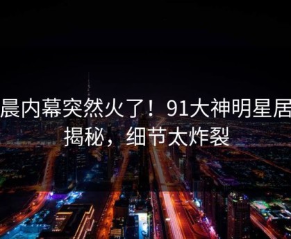 今晨内幕突然火了！91大神明星居然揭秘，细节太炸裂