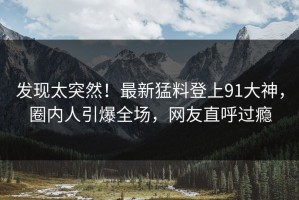 发现太突然！最新猛料登上91大神，圈内人引爆全场，网友直呼过瘾