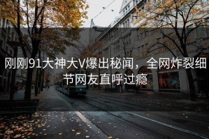 刚刚91大神大V爆出秘闻，全网炸裂细节网友直呼过瘾