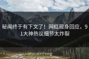 秘闻终于有下文了！网红现身回应，91大神热议细节太炸裂