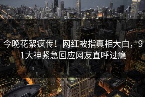 今晚花絮疯传！网红被指真相大白，91大神紧急回应网友直呼过瘾