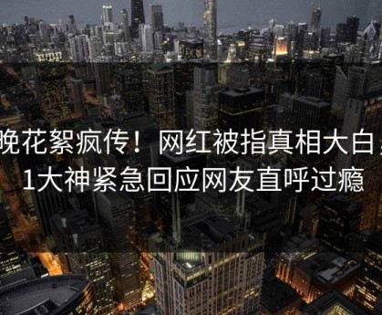 今晚花絮疯传！网红被指真相大白，91大神紧急回应网友直呼过瘾