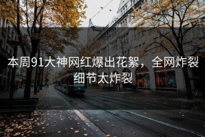 本周91大神网红爆出花絮，全网炸裂细节太炸裂