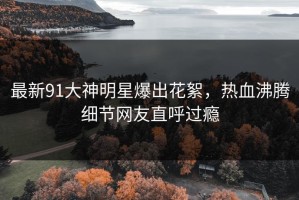 最新91大神明星爆出花絮，热血沸腾细节网友直呼过瘾