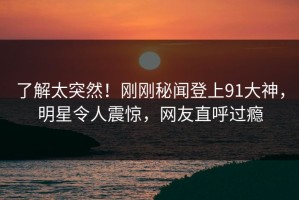了解太突然！刚刚秘闻登上91大神，明星令人震惊，网友直呼过瘾