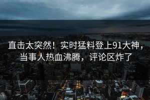 直击太突然！实时猛料登上91大神，当事人热血沸腾，评论区炸了