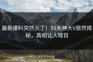 最新爆料突然火了！91大神大V居然揭秘，真相让人瞠目