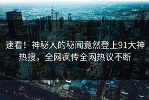 速看！神秘人的秘闻竟然登上91大神热搜，全网疯传全网热议不断