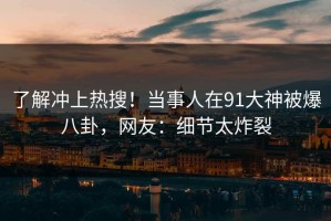 了解冲上热搜！当事人在91大神被爆八卦，网友：细节太炸裂