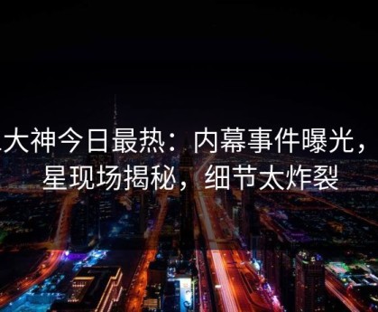 91大神今日最热：内幕事件曝光，明星现场揭秘，细节太炸裂