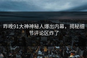 昨晚91大神神秘人爆出内幕，揭秘细节评论区炸了