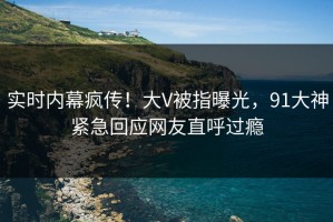 实时内幕疯传！大V被指曝光，91大神紧急回应网友直呼过瘾