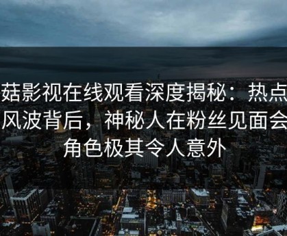 蘑菇影视在线观看深度揭秘：热点事件风波背后，神秘人在粉丝见面会的角色极其令人意外