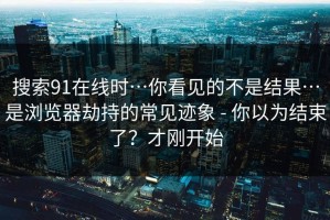 搜索91在线时…你看见的不是结果…是浏览器劫持的常见迹象 - 你以为结束了？才刚开始
