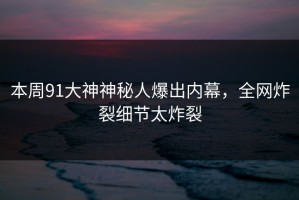 本周91大神神秘人爆出内幕，全网炸裂细节太炸裂