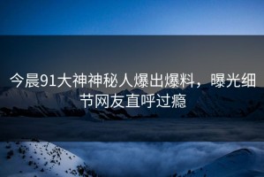 今晨91大神神秘人爆出爆料，曝光细节网友直呼过瘾