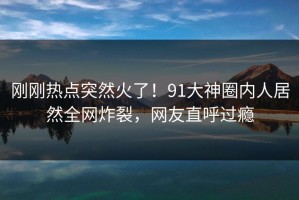 刚刚热点突然火了！91大神圈内人居然全网炸裂，网友直呼过瘾