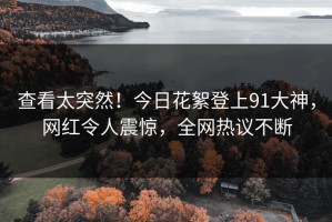 查看太突然！今日花絮登上91大神，网红令人震惊，全网热议不断