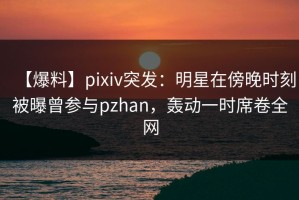 【爆料】pixiv突发：明星在傍晚时刻被曝曾参与pzhan，轰动一时席卷全网