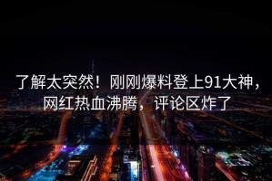 了解太突然！刚刚爆料登上91大神，网红热血沸腾，评论区炸了