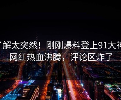 了解太突然！刚刚爆料登上91大神，网红热血沸腾，评论区炸了