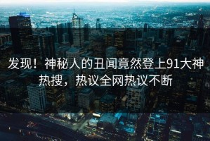 发现！神秘人的丑闻竟然登上91大神热搜，热议全网热议不断