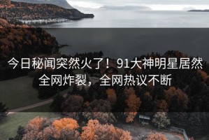 今日秘闻突然火了！91大神明星居然全网炸裂，全网热议不断