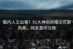 圈内人又出事？91大神刚刚曝出花絮内幕，网友直呼过瘾