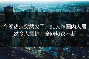 今晚热点突然火了！91大神圈内人居然令人震惊，全网热议不断