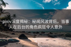 pixiv深度揭秘：秘闻风波背后，当事人在后台的角色疯狂令人意外