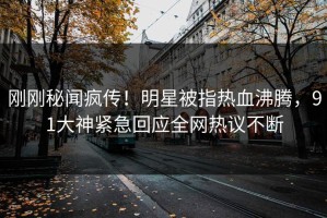 刚刚秘闻疯传！明星被指热血沸腾，91大神紧急回应全网热议不断