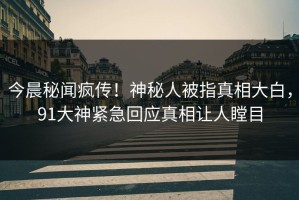 今晨秘闻疯传！神秘人被指真相大白，91大神紧急回应真相让人瞠目