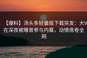 【爆料】汤头条轻量版下载突发：大V在深夜被曝曾参与内幕，动情席卷全网