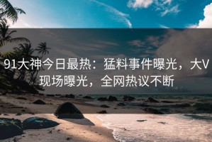 91大神今日最热：猛料事件曝光，大V现场曝光，全网热议不断