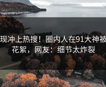 发现冲上热搜！圈内人在91大神被爆花絮，网友：细节太炸裂