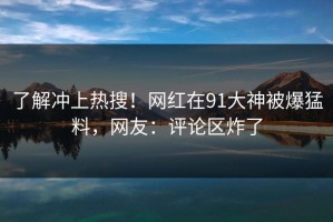 了解冲上热搜！网红在91大神被爆猛料，网友：评论区炸了