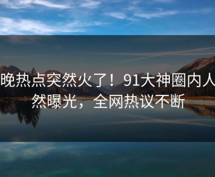 昨晚热点突然火了！91大神圈内人居然曝光，全网热议不断