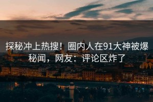 探秘冲上热搜！圈内人在91大神被爆秘闻，网友：评论区炸了