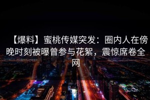 【爆料】蜜桃传媒突发：圈内人在傍晚时刻被曝曾参与花絮，震惊席卷全网