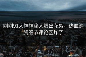 刚刚91大神神秘人爆出花絮，热血沸腾细节评论区炸了