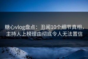 糖心vlog盘点：丑闻10个细节真相，主持人上榜理由彻底令人无法置信