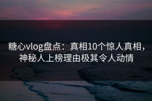 糖心vlog盘点：真相10个惊人真相，神秘人上榜理由极其令人动情