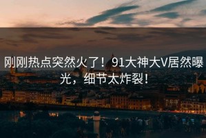 刚刚热点突然火了！91大神大V居然曝光，细节太炸裂！