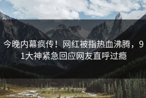 今晚内幕疯传！网红被指热血沸腾，91大神紧急回应网友直呼过瘾