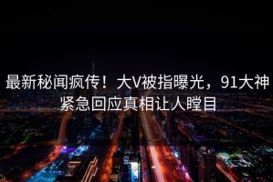 最新秘闻疯传！大V被指曝光，91大神紧急回应真相让人瞠目